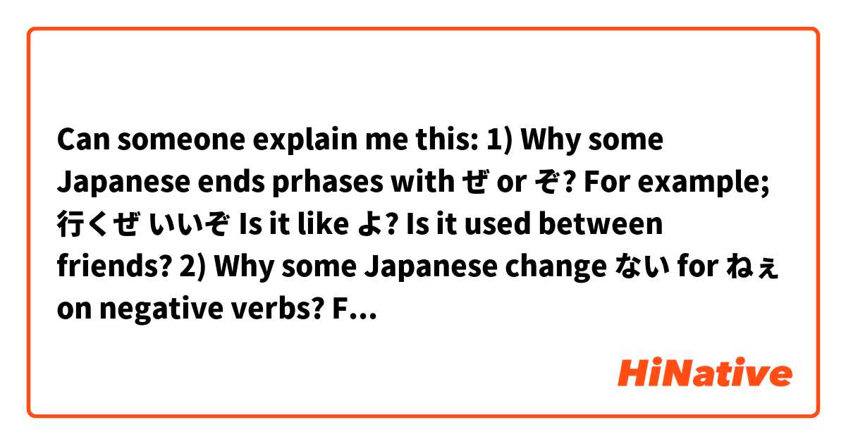 Can someone explain me this:
1) Why some Japanese ends prhases with ぜ or ぞ? For example;
行くぜ
いいぞ
Is it like よ? Is it used between friends?
2) Why some Japanese change ない for ねぇ on negative verbs? For example;
わからない=>わからねぇ
