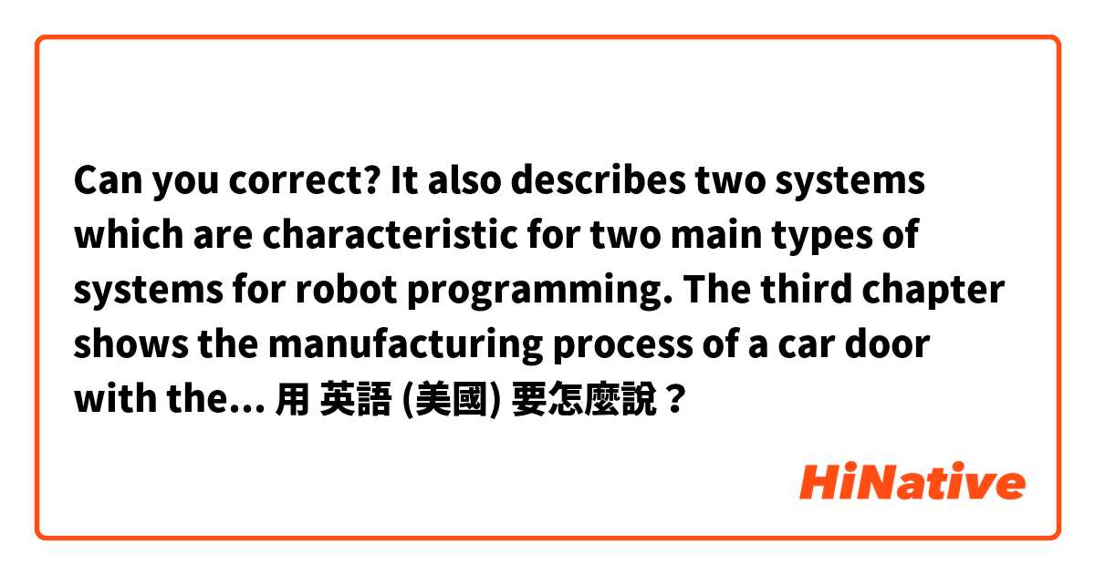 Can you correct?
It also describes two systems which are characteristic for two main types of systems for robot programming. The third chapter shows the manufacturing process of a car door with the use of Blender and Unity.用 英語 (美國) 要怎麼說？