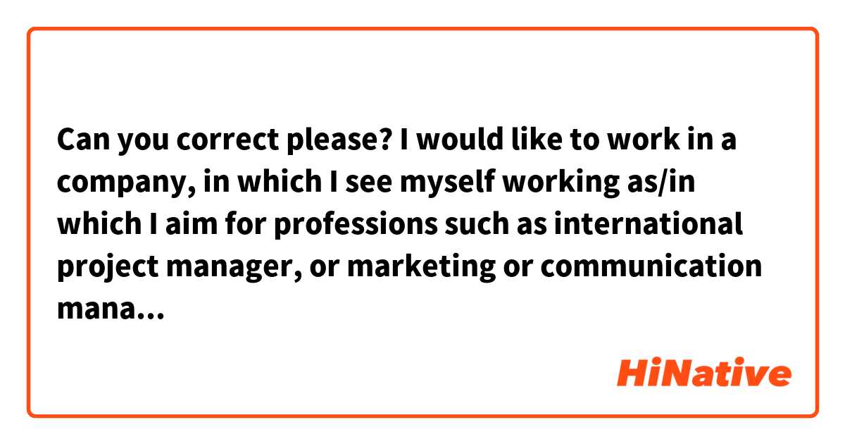 Can you correct please?

I would like to work in a company, in which I see myself working as/in which I aim for professions such as international project manager, or marketing or communication manager. I would also be very happy to hold a position revolving around the digital field, and thus taking part in digital strategies, or work as a social media specialist.