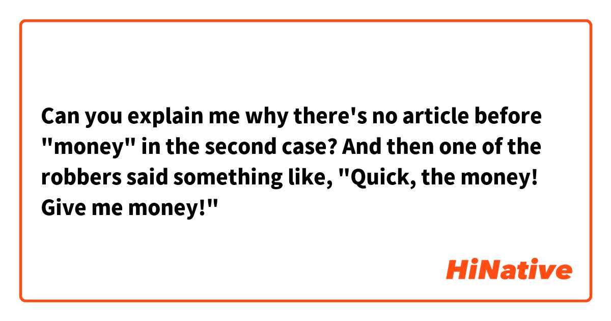 Can you explain me why there's no article before "money"  in the second case?

And then one of the robbers said something like, "Quick, the money! Give me money!" 