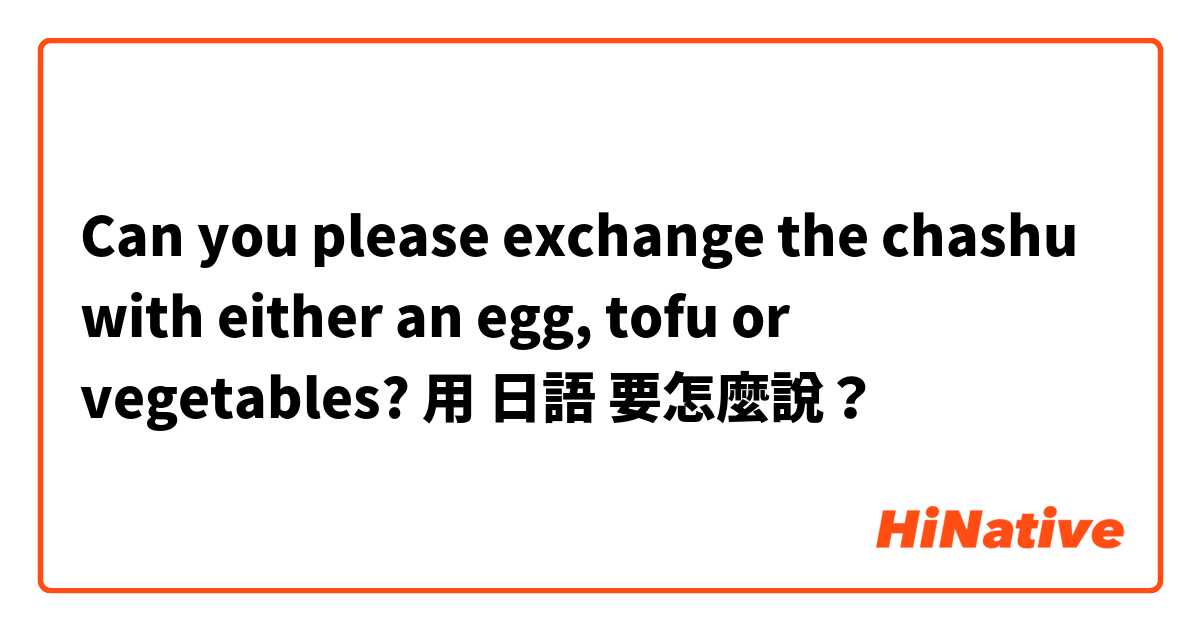 Can you please exchange the chashu with either an egg, tofu or vegetables? 用 日語 要怎麼說？