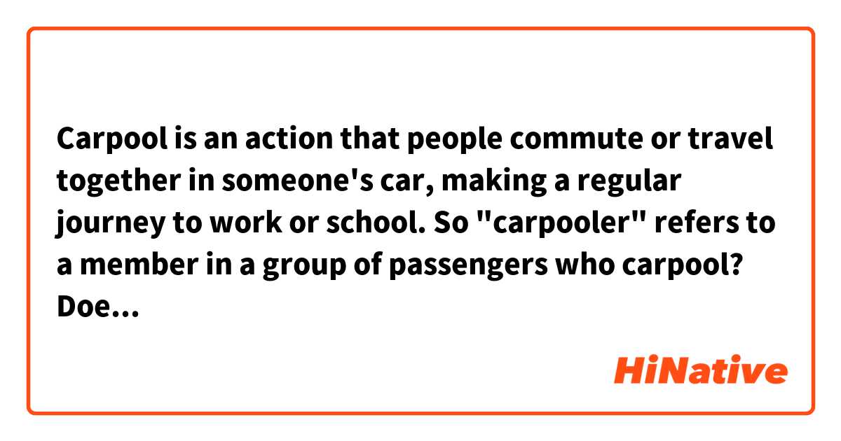 Carpool is an action that people commute or travel together in someone's car, making a regular journey to work or school. So "carpooler" refers to a member in a group of passengers who carpool? Does this word exist?
