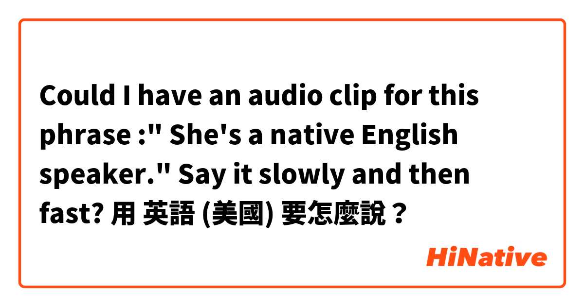 Could I have an audio clip for this phrase :" She's a native English speaker."  Say it slowly and then fast?用 英語 (美國) 要怎麼說？