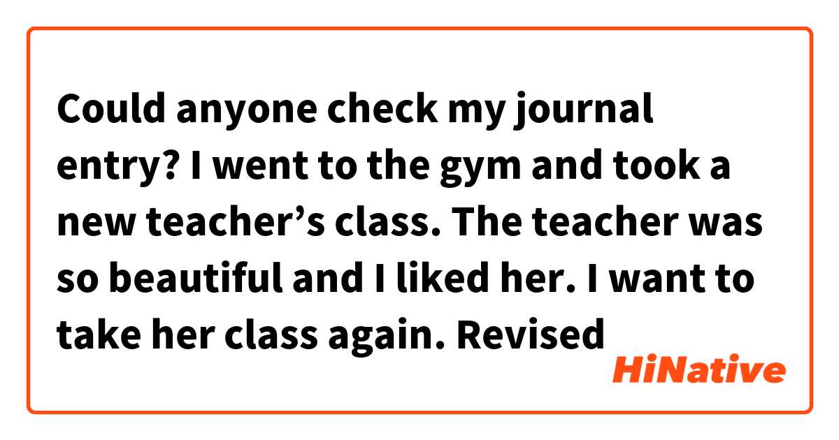 Could anyone check my journal entry?

I went to the gym and took a new teacher’s class. The teacher was so beautiful and I liked her. I want to take her class again.

Revised