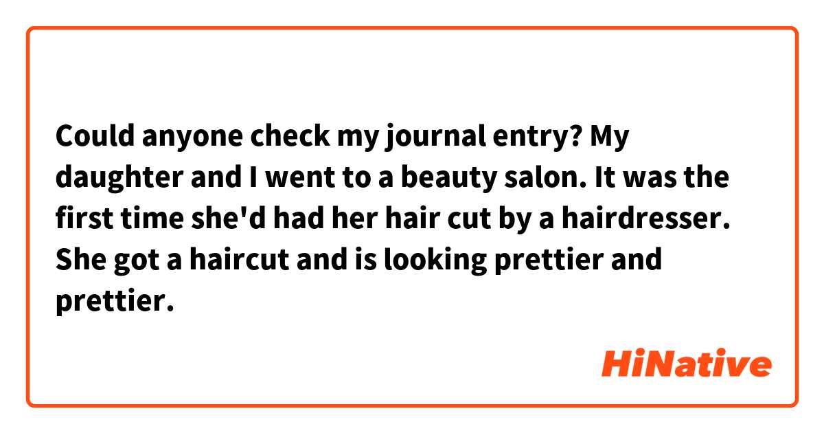 Could anyone check my journal entry?

My daughter and I went to a beauty salon. It was the first time she'd had her hair cut by a hairdresser. She got a haircut and is looking prettier and prettier.
