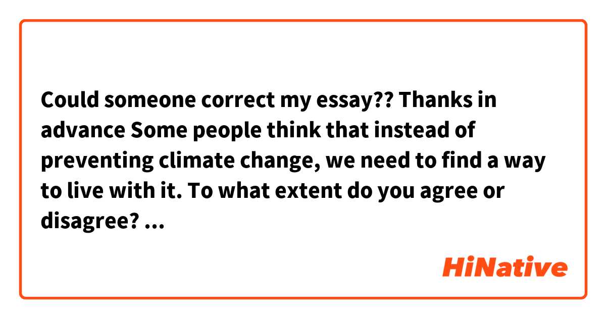 Could someone correct my essay?? Thanks in advance


Some people think that instead of preventing climate change, we need to find a way to live with it. To what extent do you agree or disagree?
Give reasons for your answer and include any relevant examples from your own knowledge or experience.

_____

Nowadays, there is no denying the fact that the climate change represents the major aim of our daily life. Some people argue that we should have to learn to live with it, this essay disagrees with this statement because I believe that we still have time to tackle this issue trough, for example, some laws imposed by Governmets and through the development of some new technologies.

First and foremost something to bear in mind is the fact that there are some measures that Governments could carry out to reduce the Green House effects such as imposed some laws to the industry sector in order to reduce the air pollution that generate their factories. For example, in some European countries, there are some factories that their chimneys only can run on odd days and this helps to decrease the fumes that emit their machinery.

On the other hand, there are many people and many companies that are development new technologies in order to improve and decrease the factors responsible for the climate change. For instance, there is one company called "New-paper" that is carrying out a new project to reduce the deforestation, in fact, to reduce the use of trees to create paper. This company has invented a product that is very similar to paper and is environmentally friendly.

In conclusion, those that argue that there is nothing to do to try to reduce the climate change are very wrong because there are still some things that Governments and individuals can do to make progress in the reduction of Green House effects.