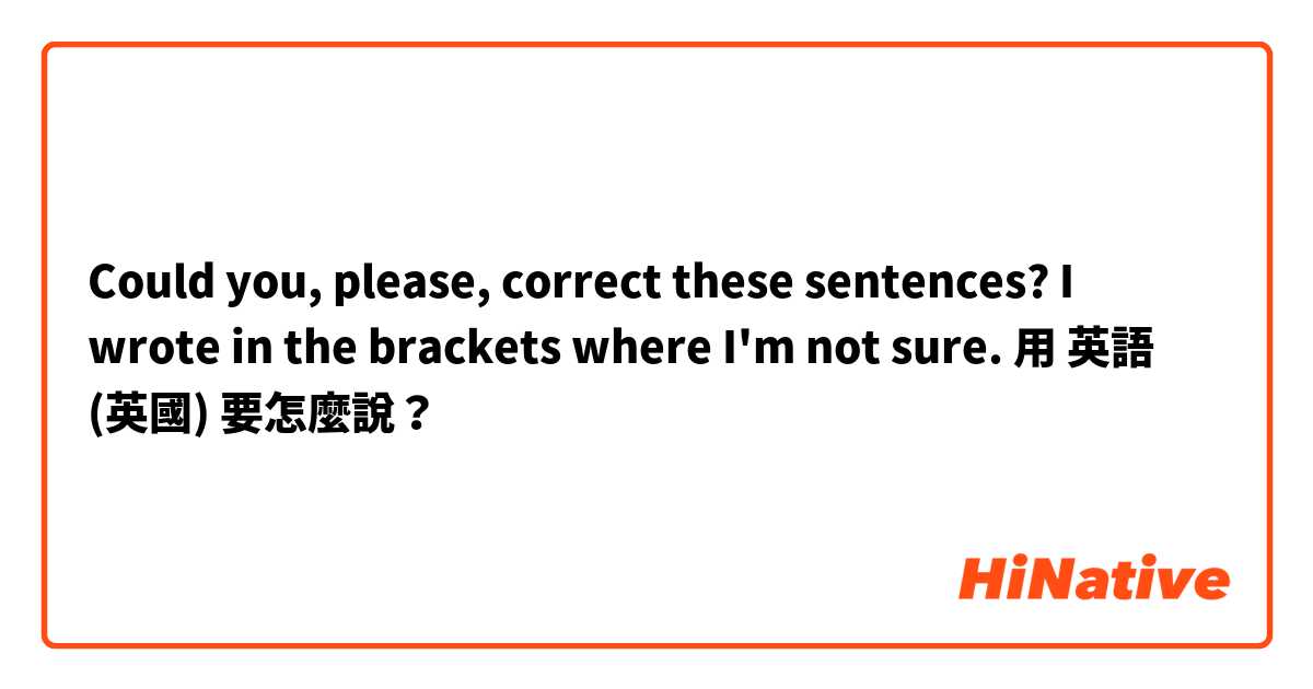 Could you, please, correct these sentences? I wrote in the brackets where I'm not sure.用 英語 (英國) 要怎麼說？