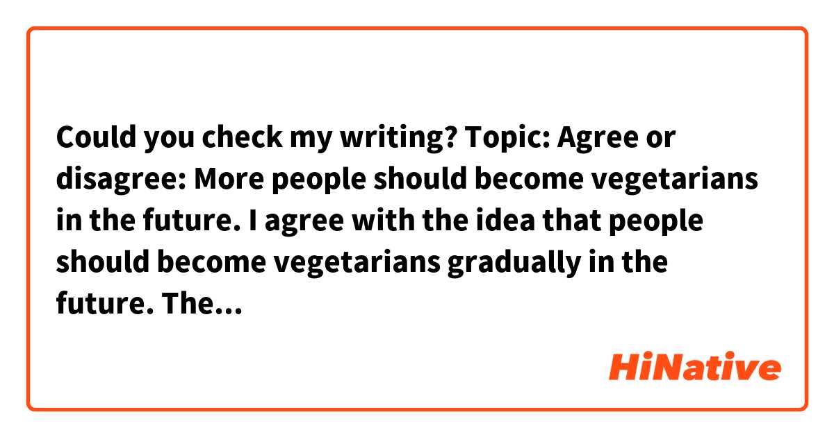 Could you check my writing?🙌
Topic: Agree or disagree: More people should become vegetarians in the future. 

I agree with the idea that people should become vegetarians gradually in the future. There are two reasons to support my opinion. First, more and more current people are really interested in vegetarian foods because these foods are known as heathy foods in these days. For example, recently, there are a lot of high-cal something to eat. However, it would be possible to be serious sick if they eat too much these foods. I think it’s very dangerous. That’s why I believe that people should eat vegetarian foods. Second, nowadays, there are many products for vegetarians such as hamburger and cake. Because of the these products, it’s very easier for people to get vegetarian foods in the supermarket, the convenience store and the restaurant. For these reasons, I think that more people ought to become vegetarians in the future.(129words)