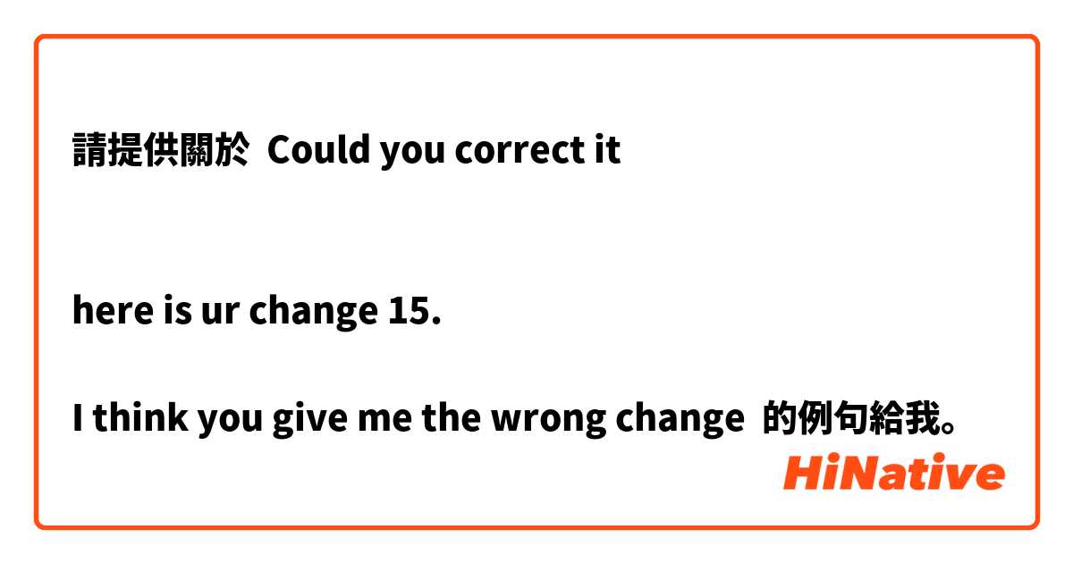 請提供關於 Could you correct it 


here is ur change 15.

I think you give me the wrong change 的例句給我。
