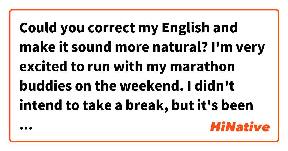 Could you correct my English and make it sound more natural?
I'm very excited to run with my marathon buddies on the weekend. I didn't intend to take a break, but it's been for a month since the last time. I trained myself with the best as much as I could during the summer. Well, my senior texed me that we're going to time!! whoa!