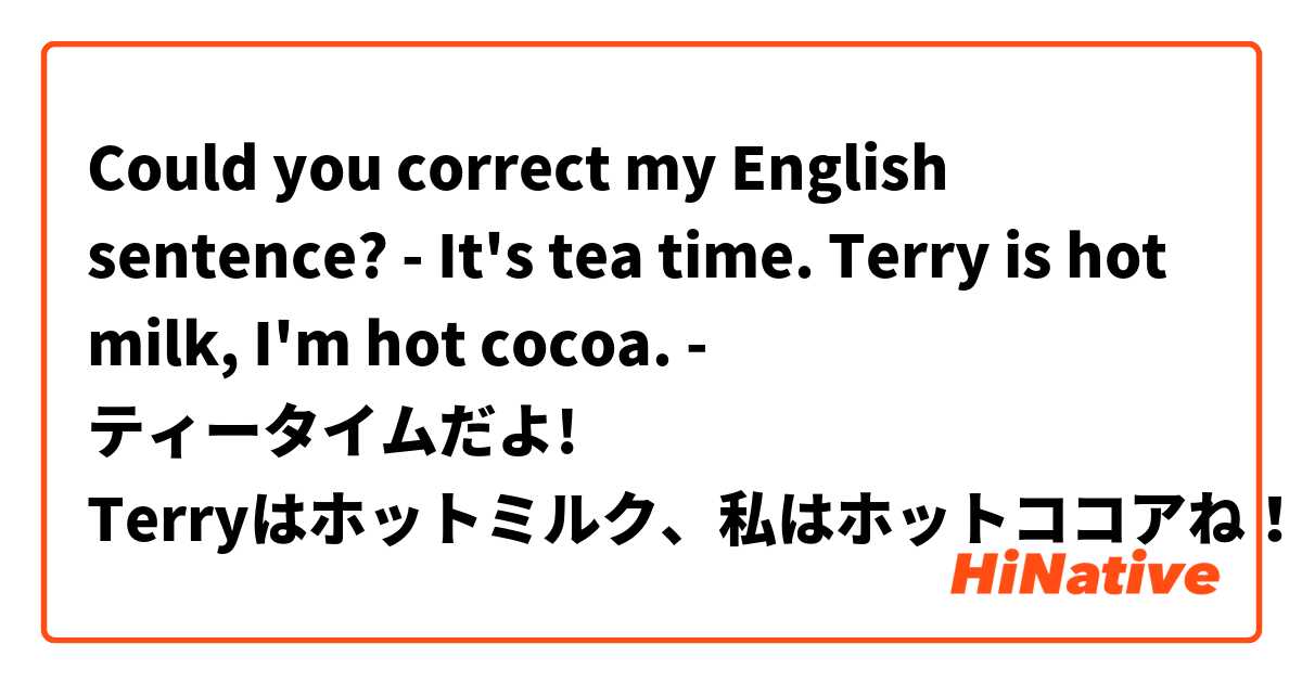 Could you correct my English sentence?

- It's tea time.  Terry is hot milk, I'm hot cocoa.

- ティータイムだよ! Terryはホットミルク、私はホットココアね！
