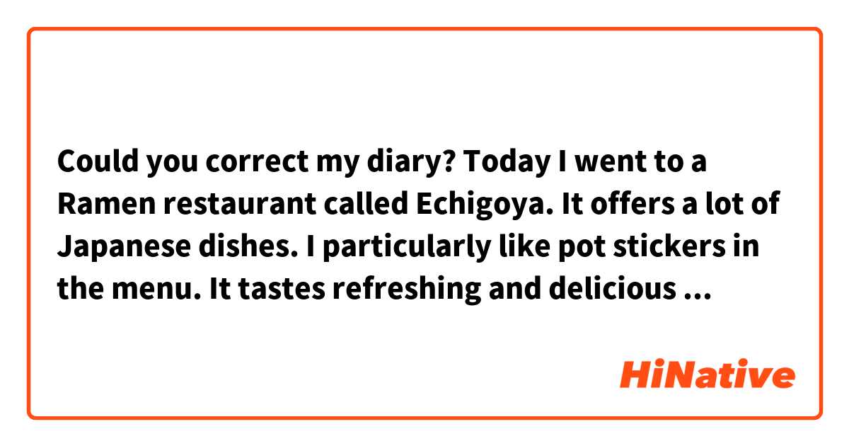  Could you correct my diary?
Today I went to a Ramen restaurant called Echigoya. It offers a lot of Japanese dishes. I particularly like pot stickers in the menu. It tastes refreshing and delicious because green perilla is in it. Generally it is eaten by dipping sauce which is made of soy sources, vinegar and chill oil. But I prefer to put just a little vinegar on it. I would like to say that the vinegar brings out the best of the ingredients used in it and it’ll taste better.