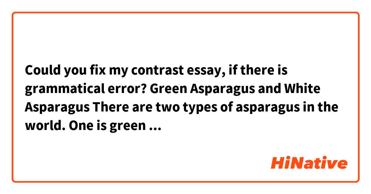 Could you fix my contrast essay, if there is grammatical error?

                                Green Asparagus and White Asparagus
	There are two types of asparagus in the world. One is green asparagus, the other one is white asparagus. Green asparagus is one of the popular vegetables in grocery shops, but white asparagus is not so common. Do you know the differences between green asparagus and white asparagus? As these names suggests, there are difference of color. In addition, the shape of white asparagus is thicker and more rounded than green asparagus. But they are same breed. So why this color’s and shape’s difference is happened? There are some background factors which causes these differences. Also, they have different nutrition, the best season and good way to eat.
	First of all, the cultivation methods of green asparagus and white asparagus are different. Green asparagus is grown up while be exposed to the sun after germination. If is brought up naturally under the sun, chlorophyll is made by photosynthesis, and the color become bright green. Green asparagus is crisp because of the sun. On the other hand, white asparagus is piled soil about 25cm after germination. Then, it is grown up in the soil or moved to dark please in order not to sun the asparagus. Because the sun does not shine on asparagus, it cannot photosynthesize. That’s why chlorophyll is not made and it becomes white color. Sometime, white asparagus is piled before germination, and it becomes softer than usually. Even if same kind of vegetables, the color and shape of asparagus change by how to cultivate.
	Second, the nutrition of green and white asparagus is also different by how to cultivate. Green asparagus is the green and yellow vegetable which has wealth of carotene. In addition, green asparagus includes a lot protein, vitamin A, vitamin B family, vitamin C, calcium, magnesium, potassium, iron, zinc, and copper. Therefore, it can expect health of hair and the skin or respiratory mucous membrane reinforcement. Aspartic acid is a famous nutrition which work for relieving fatigue. By growing up with shine, green asparagus has a lot of nutrition. The nutritive value of green asparagus is really high even if compare with the other vegetables. In contrast, white asparagus does almost not have carotene because it grows up without sun. Also, white asparagus has only half of protein and vitamin B family. White asparagus is the vegetables which only enjoy special fragrance, sweetness and bitter sweetness without expecting nutritive value. However, white asparagus has half as much polyphenol which has antioxidative effect as green asparagus. Bothe asparaguses are good for body.
	Finally, the best seasons and how to eat green asparagus and white asparagus is different. It is possible to eat green asparagus every season because it grows fast. There are many ways to cook the green asparagus. Baking, frying, and boiling is good way to cook it because it is hard to chew the green asparagus. On the other hand, white asparagus has the best season. May to June is the best seasons to eat white asparagus. Because it takes time to harvest and is difficult to cultivate, there is a few distribution amounts, and a price is a little high. White asparagus can be eaten fresh, so it is possible to eat it as salad.
	In conclusion, there are many differences between green asparagus and white asparagus in addition to the color and the shape. These asparaguses has good point each other and it is possible to enjoy different way to eat.


