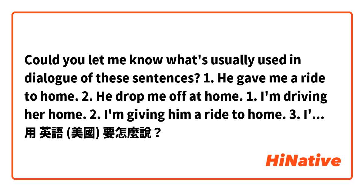 Could you let me know what's usually used  in dialogue of these sentences?
1. He gave me a ride to home.
2. He drop me off at home.

1. I'm driving her home.
2. I'm giving him a ride to home.
3. I'm dropping him off at home.用 英語 (美國) 要怎麼說？