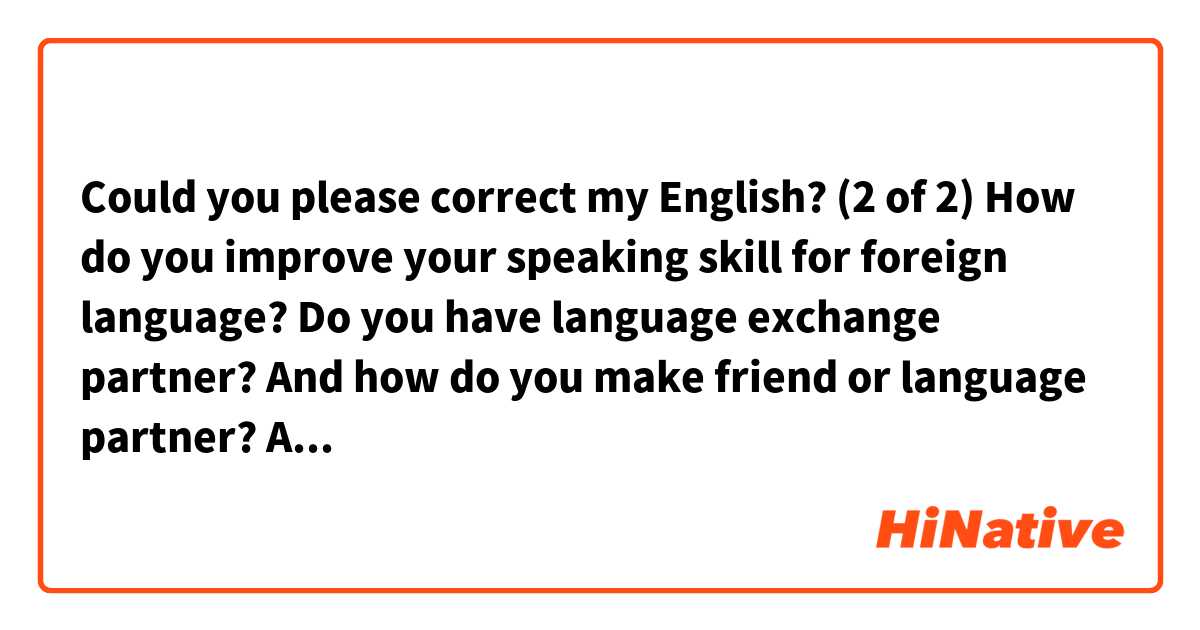 Could you please correct my English?

(2 of 2)

How do you improve your speaking skill for foreign language?
Do you have language exchange partner?
And how do you make friend or language partner?
Are there any app for language exchange you would recommend?
I'm using app called "Hellotalk" recently.
From the above, I watch youtube to practice listening skill now.
And I'm writing sentences to study and I have corrections here.
It's really helpful for me.
I always appreciate it.
I learned a lot from you.

Thank you. 

