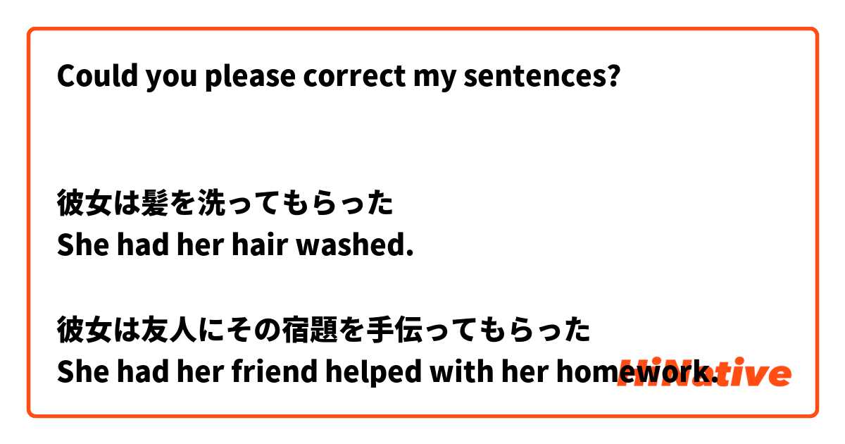 Could you please correct my sentences?


彼女は髪を洗ってもらった
She had her hair washed.

彼女は友人にその宿題を手伝ってもらった
She had her friend helped with her homework.