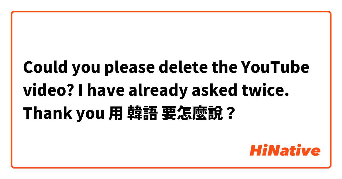 Could you please delete the YouTube video? I have already asked twice. Thank you用 韓語 要怎麼說？