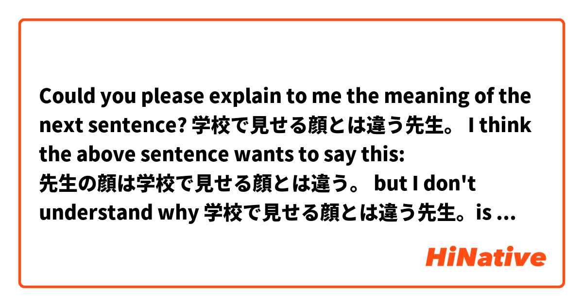 Could you please explain to me the meaning of the next sentence?

学校で見せる顔とは違う先生。

I think the above sentence wants to say this: 先生の顔は学校で見せる顔とは違う。

but I don't understand why 学校で見せる顔とは違う先生。is said in this way...