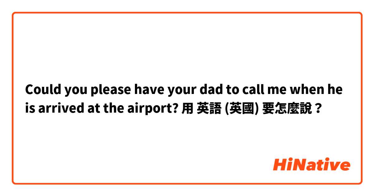 Could you please have your dad to call me when he is arrived at the airport?用 英語 (英國) 要怎麼說？