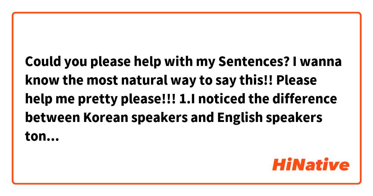 Could you please help with my Sentences?
I wanna know the most natural way to say this!!
Please help me pretty please!!!

1.I noticed the difference between Korean speakers and English speakers tongue position. I think English speaker put their tongue lower than us.  It's just my personal opinion though.

2.I don’t want to hear Korean anymore. Now  it’s kind of torture for me.

3.Today I yelled at my coworker because she made my printer got jammed at the busiest moment. now come to think of it I didn’t act right I want to apologize her but I don’t want to speak Korean so that’s not gonna happen.

4.I really want to improve my English pronunciation I really do!!t
Keep practice Alice!!
you will get what you want.