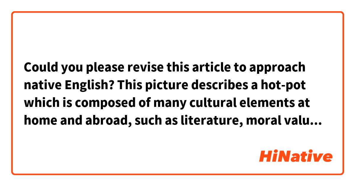 Could you please revise this article to approach native English?


This picture describes a hot-pot which is composed of many cultural elements at home and abroad, such as literature, moral values, and post-modern. Its tastes seem very delicious because of the abundant nutrition of multi-cultural elements.
The cartoon show not only a situation of the culture conflict between Chinese and the western but a unique form in the way. Since China has opened its doors widely to the outside world, many people of different nations are deeply interested in Chinese culture which is accepted. Additionally, Chinese also touch the foreign culture when more and more foreigners come to this east country. In this way, people who come from different nations can understand each other and live peaceably in the world. 
In my opinion, all national culture is a precious heritage belonged to humanity. With the development of the economic globalization, the blending of the different culture has become a necessary trend. Only grasping the current trend accurately can we bring benefits to people all over the world.