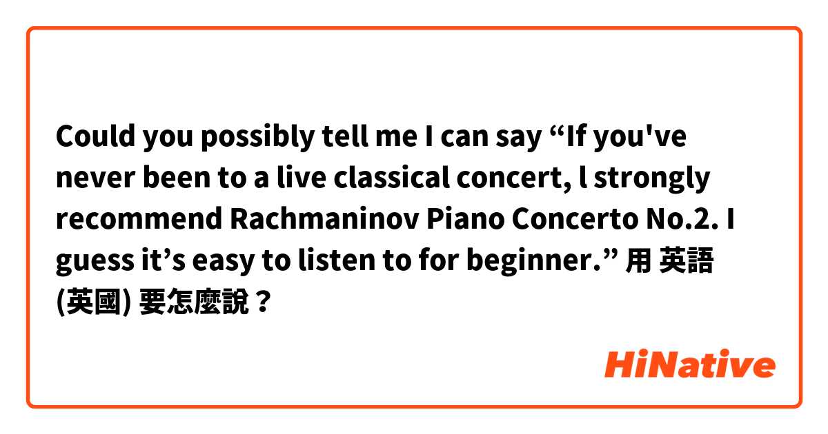 Could you possibly tell me I can say “If you've never been to a live classical concert, l strongly recommend Rachmaninov Piano Concerto No.2.
I guess it’s easy to listen to for beginner.” 用 英語 (英國) 要怎麼說？