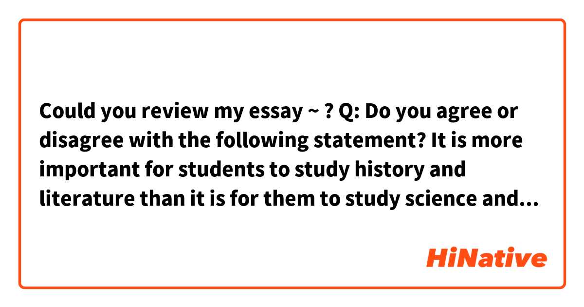 Could you review my essay ~ ?

Q: Do you agree or disagree with the following statement? It is more important for students to study history and literature than it is for them to study science and mathematics. Use specific reasons and examples to support your opinion.

A: I disagree that studying history and literature is more important than science and mathematics.
We can learn scientific theory and fundamental of mechanical motions of course from science and mathematics study.
But, knowledge about it is not all. We should know history of nations and then learn wisdom of ancestors. 
And by reading literature, our mind is opened and analyze and experience the world through someone else’s mind. 
It inspire us with new and unpredictable imaginations, giving us hope and dream.

As a result, studying science and mathematics as well as history, literature are important. 
