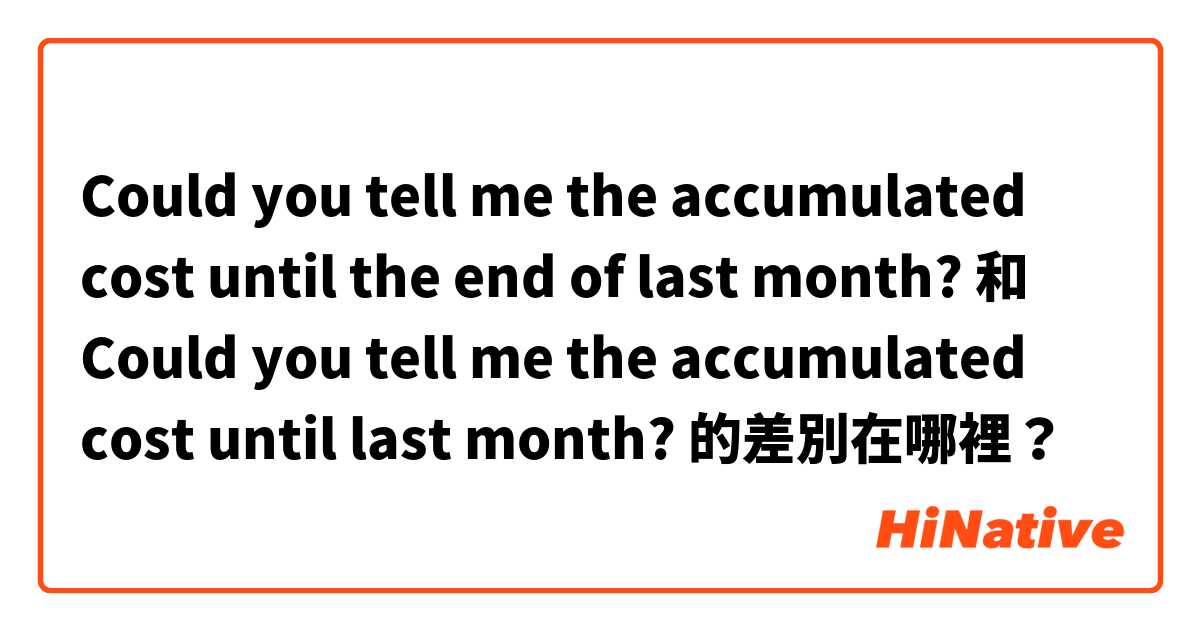 Could you tell me the accumulated cost until the end of last month? 和 Could you tell me the accumulated cost until last month? 的差別在哪裡？