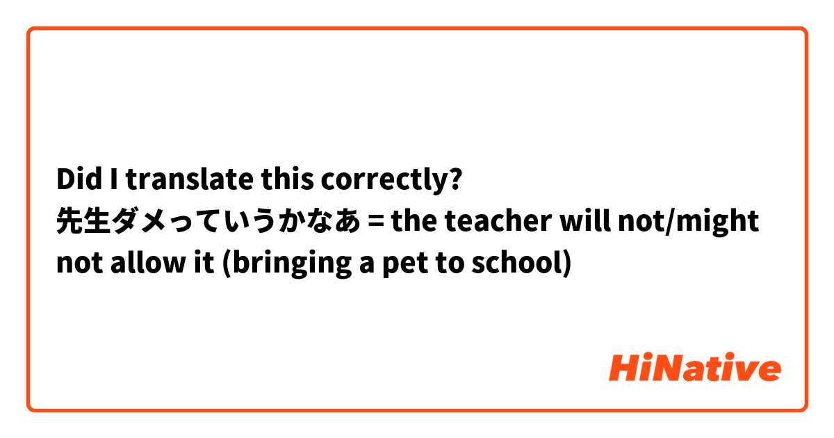 Did I translate this correctly?

先生ダメっていうかなあ

= the teacher will not/might not allow it (bringing a pet to school)

