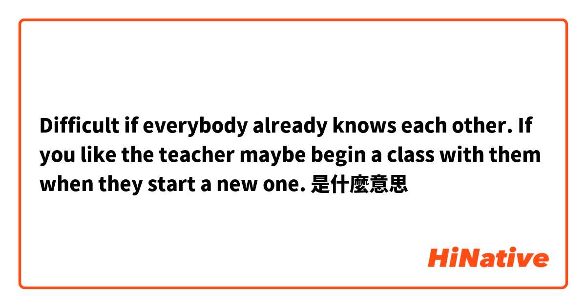 Difficult if everybody already knows each other. If you like the teacher maybe begin a class with them when they start a new one.是什麼意思