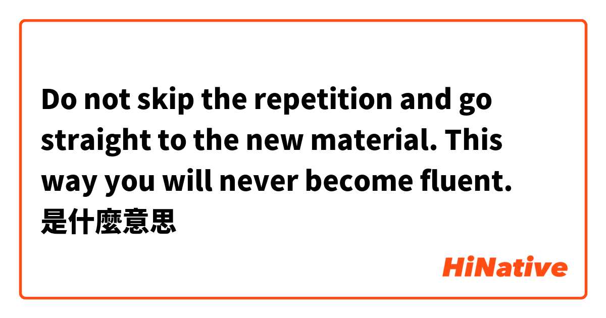 Do not skip the repetition and go straight to the new material. This way you will never become fluent.
是什麼意思