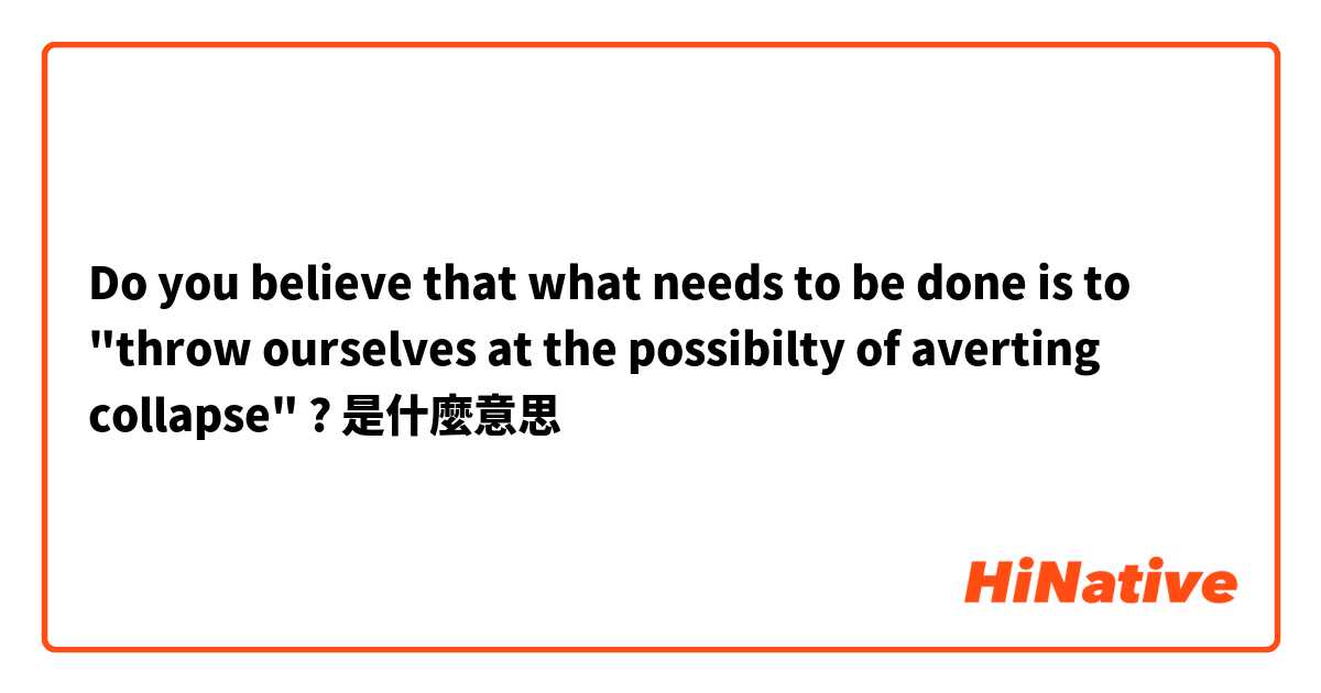 Do you believe that what needs to be done is to "throw ourselves at the possibilty of averting collapse" ? 是什麼意思
