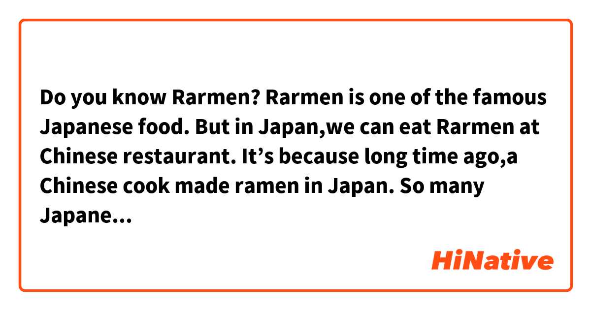 Do you know Rarmen?
Rarmen is one of the famous Japanese food. 
But in Japan,we can eat Rarmen at Chinese restaurant. 
It’s because long time ago,a Chinese cook made ramen in Japan. 
So many Japanese people still think it’s Chinese food. 
However,it became Japanese food over time. 
In fact,a lot of Japanese soup stock used in it. 
  