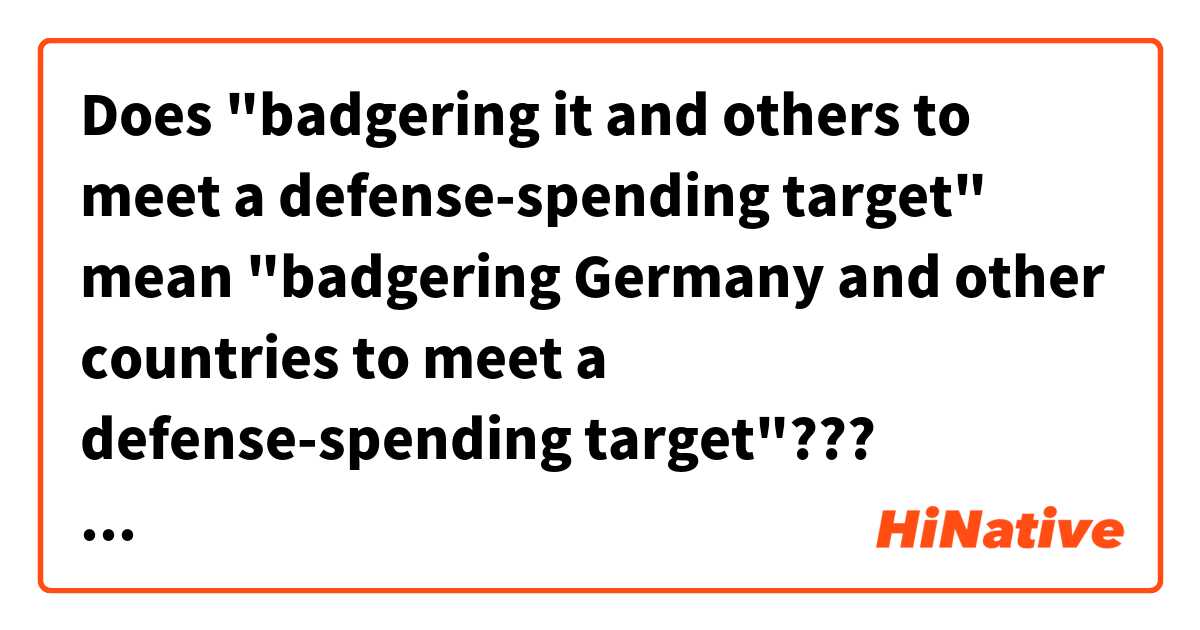 Does "badgering it and others to meet a defense-spending target" mean
"badgering Germany and other countries to meet a defense-spending target"???


Context>>>>>>>>>>>>>>>>>>>>>>>>>>>>>>>
Not content with pressuring NATO allies to raise their defense spending to 2 percent of economic output, U.S. President Donald Trump proposed doubling the target.

Trump’s suggestion was informal and made in a closed-door session of a North Atlantic Treaty Organization summit in Brussels on Wednesday, but it did little to ease tensions at an already charged meeting.

The atmosphere in the hall “wasn’t the most pleasant,” Bulgarian President Rumen Radev told reporters, according to a transcript emailed by his office. Leaders were left “in a confused state,” wondering how serious Trump was and what the ramifications might be.

The suggestion added strain to a gathering that’s shaping up into a fight on several fronts, with Trump accusing Germany of being a “captive” to Russia over its support for the Nord Stream 2 gas pipeline, and badgering it and others to meet a defense-spending target that only five of the 29 NATO members currently meet.
