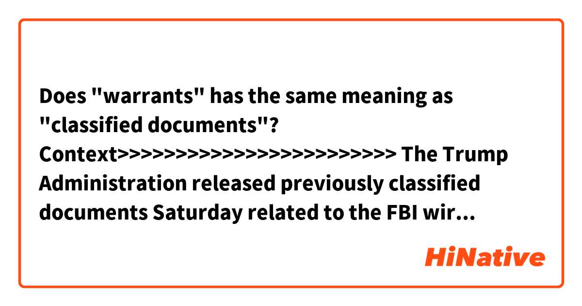 Does "warrants" has the same meaning as "classified documents"?

Context>>>>>>>>>>>>>>>>>>>>>>>>
The Trump Administration released previously classified documents Saturday related to the FBI wiretapping of one-time campaign adviser Carter Page. Republicans say the documents reveal the FBI relied on an anti-Trump source for its decision, while Democrats say the warrants underscore murky and possibly criminal connections between the Russian government and the Trump campaign.