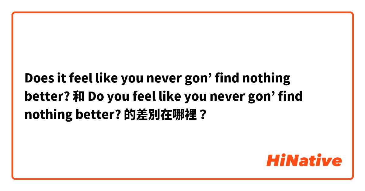 Does it feel like you never gon’ find nothing better? 和 Do you feel like you never gon’ find nothing better? 的差別在哪裡？