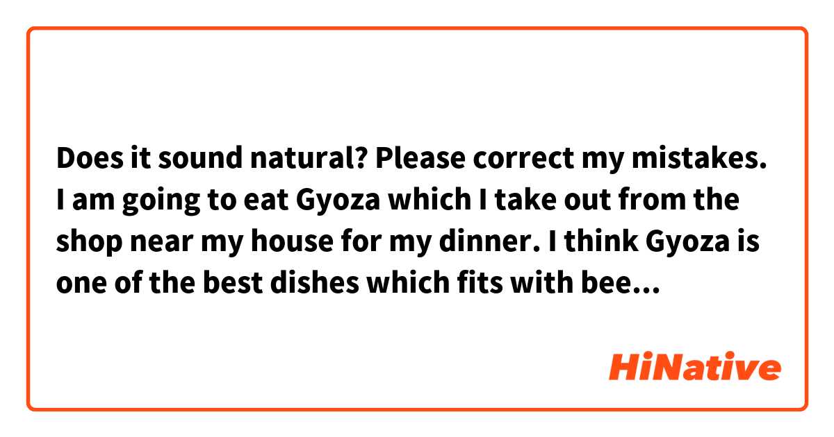 Does it sound natural? Please correct my mistakes.

I am going to eat Gyoza which I take out from the shop near my house for my dinner. I think Gyoza is one of the best dishes which fits with beer.

※Gyoza=a kind of Chinese dish