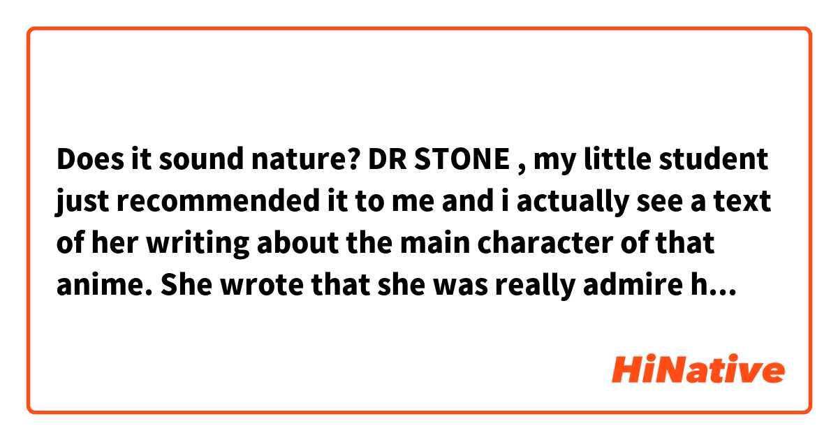 Does it sound nature?
DR STONE , my little student just recommended it to me and i actually see a text of her writing about the main character of that anime. She wrote that she was really admire his character and his knowledge too, she just wanna become a person like him in the future. So i think i will spend time watching this anime.
