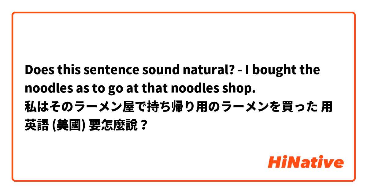 Does this sentence sound natural?
- I bought the noodles as to go at that noodles shop. 

私はそのラーメン屋で持ち帰り用のラーメンを買った用 英語 (美國) 要怎麼說？