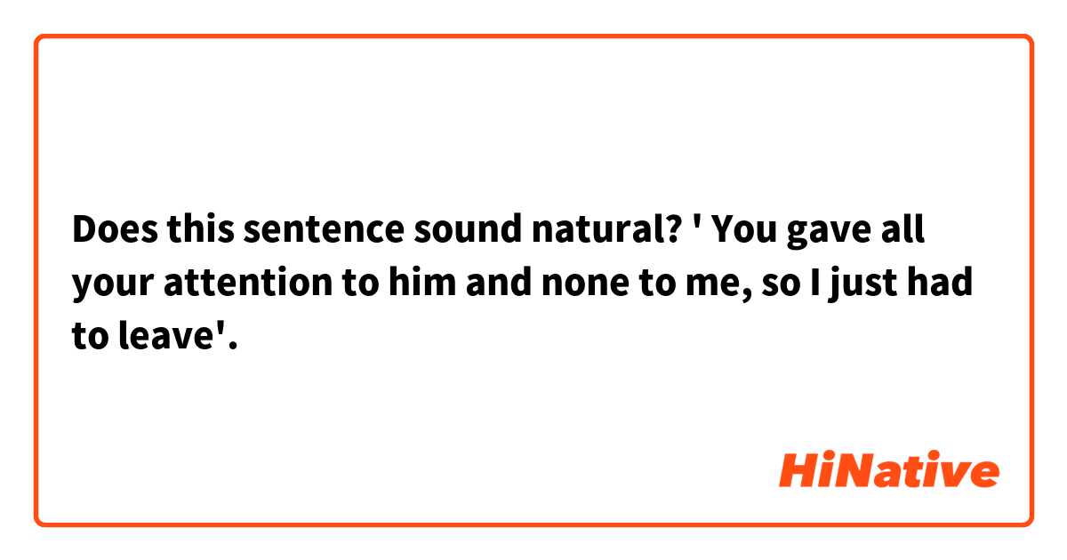 Does this sentence sound natural? 
' You gave all your attention to him and none to me, so I just had to leave'. 