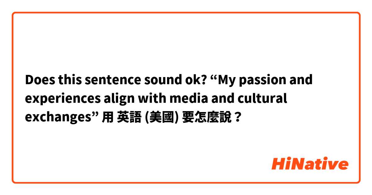 Does this sentence sound ok? “My passion and experiences align with media and cultural exchanges”用 英語 (美國) 要怎麼說？