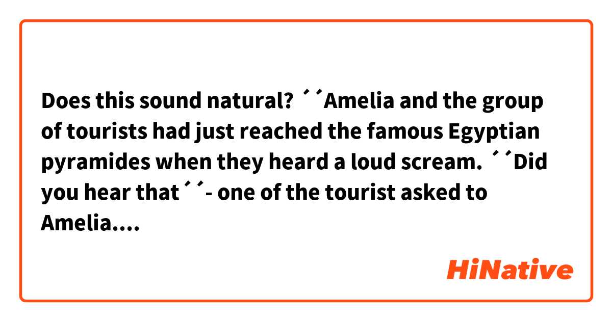Does this sound natural?
´´Amelia and the group of tourists had just reached the famous Egyptian pyramides when they heard a loud scream. ´´Did you hear that´´- one of the tourist asked to Amelia. ´´Yes, I did´´, Amelia replied. ´´Maybe it´s just a kid crying´´, she added. However, seconds later, they heard that mysterious scream one more time but nobody knew form where it came. What it could be?...
A cuople of hours later, Amelia and the group of tourists were having lunch in a canteen near the pyramides. Out of the blue, the scream that they heard at the pyramides was heard again! They were absolutely petrified. ´´It must be Pharaoh´s spirit that is annoyed with us, run for your life´´- one of the touristes screamed.´´Oh, come on! Don´t be stupid´´- Amelia told him! As she was tired of what was going on, Amelia gave a call to the tour guide and told him the issue. Laughing loud, the tour guide told her to no worry about it at all because it was his pet, a mischievous parrot that liked to scare people by screaming like a dinosaur! What a surprise for Amelia and what a surprise for everyone! Wierd things that only happen in Egypt.

CONTEXT: It´s a story.

Thanks!
