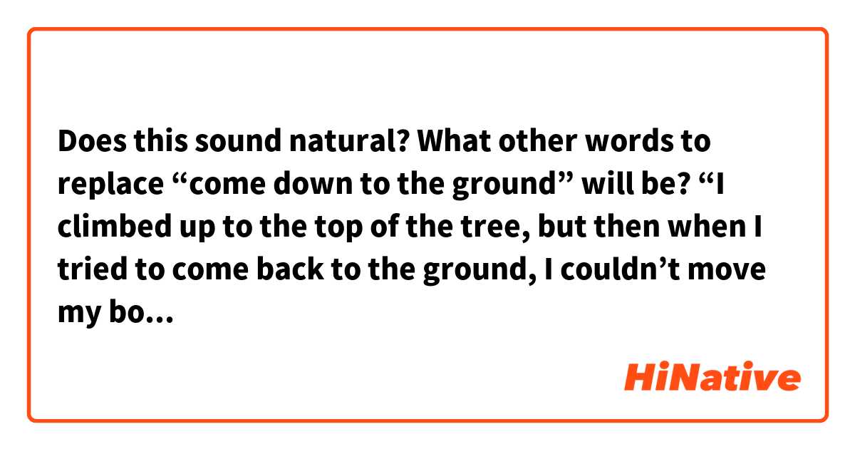 Does this sound natural? What other words to replace “come down to the ground” will be?
“I climbed up to the top of the tree, but then when I tried to come back to the ground, I couldn’t move my body at all. so i was worried sick and tearing my hair out trying to come down. But then suddenly, a voice of a girl was heared. It was from a little girl and she calmly assured me I would be fine. I took a breath as she advised me to do so and take a small step until I got finally my feet back to the ground.”
