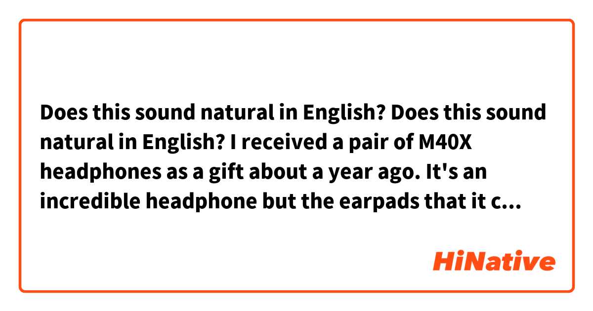 Does this sound natural in English?

Does this sound natural in English?

I received a pair of M40X headphones as a gift about a year ago. It's an incredible headphone but the earpads that it came with are very unconfortable to the point that they cause pain for long term usage. I've been looking for earpad that resemble more the material that plush toys are made of and couldn't find anything in Romania but in the weekend I finally found a company that sells velvet pads for this model.