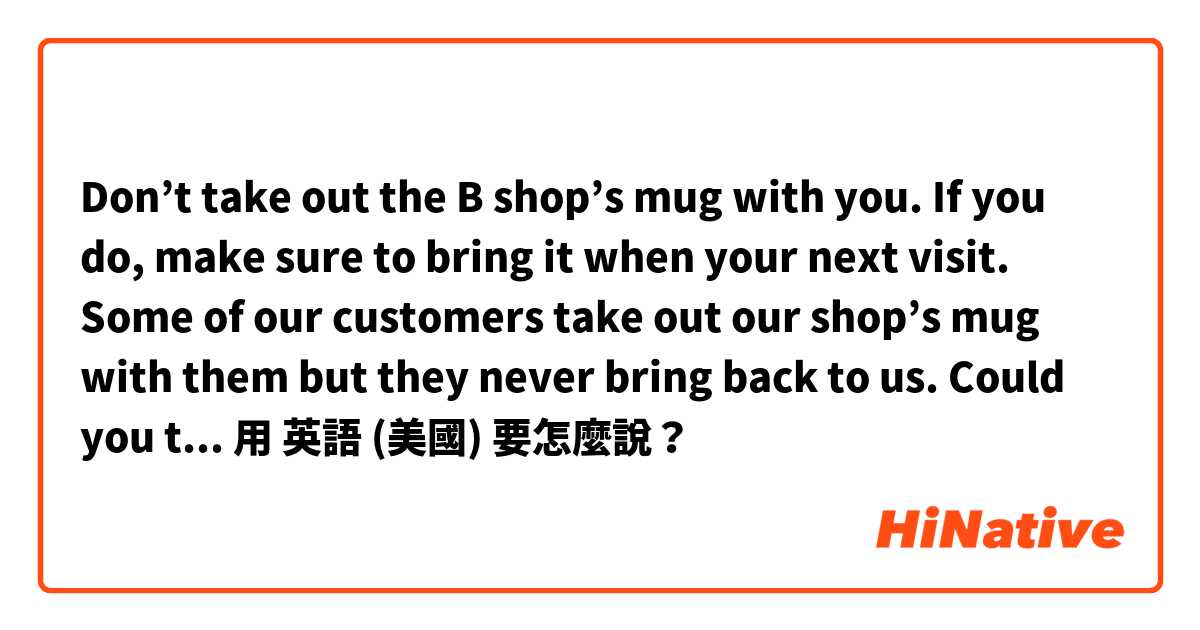 Don’t take out the B shop’s mug with you. If you do, make sure to bring it when your next visit. Some of our customers take out our shop’s mug with them but they never bring back to us. Could you tell me the best way to say please?用 英語 (美國) 要怎麼說？