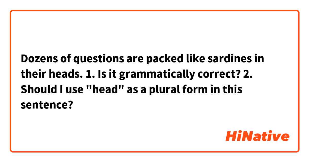 Dozens of questions are packed like sardines in their heads.

1. Is it grammatically correct?
2. Should I use "head"  as a plural form in this sentence?