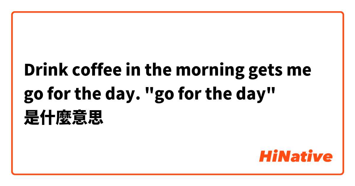 Drink coffee in the morning gets me go for the day. "go for the day"是什麼意思