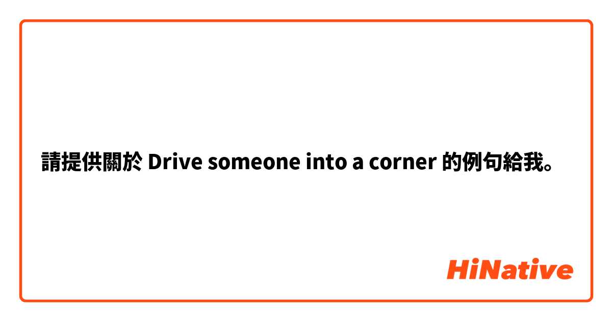 請提供關於 Drive someone into a corner  的例句給我。