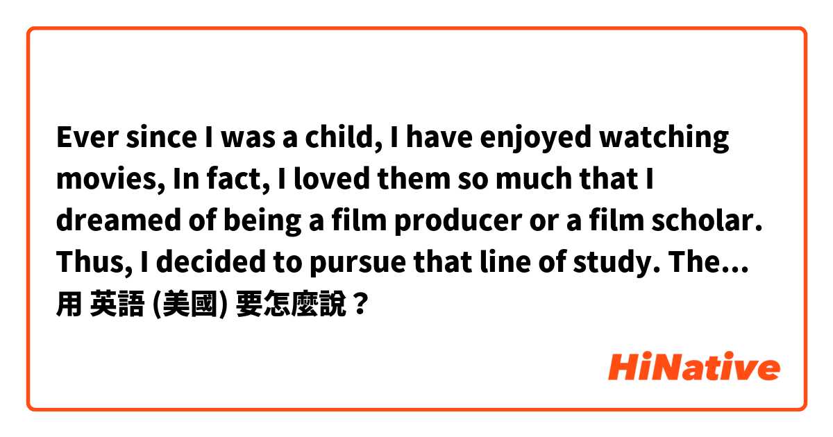 Ever since I was a child,  I have enjoyed watching movies, In fact, I loved them so much that I dreamed of being a film producer or a film scholar. Thus, I decided to pursue that line of study. Then I returned to high school again.  用 英語 (美國) 要怎麼說？