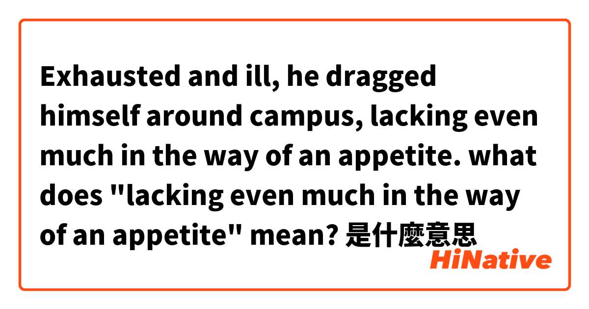Exhausted and ill, he dragged himself around campus, lacking even much in the way of an appetite. 

what does "lacking even much in the way of an appetite" mean?是什麼意思